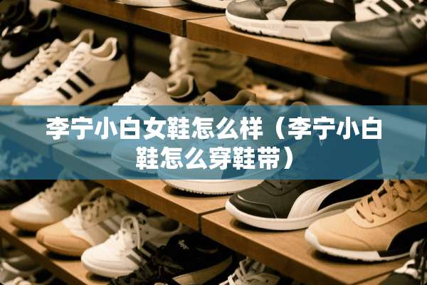 李宁小白女鞋怎么样（李宁小白鞋怎么穿鞋带）