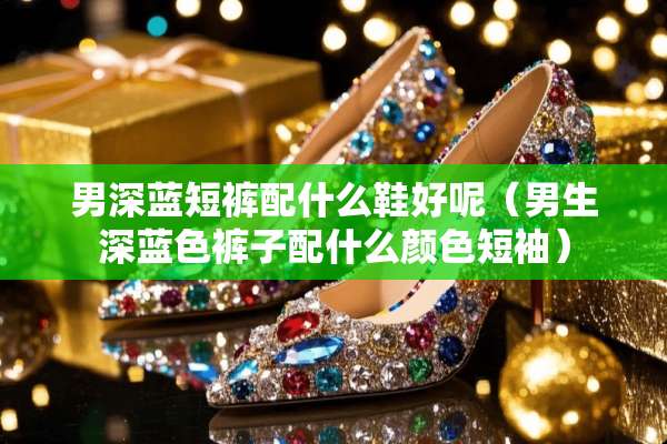 男深蓝短裤配什么鞋好呢（男生深蓝色裤子配什么颜色短袖）