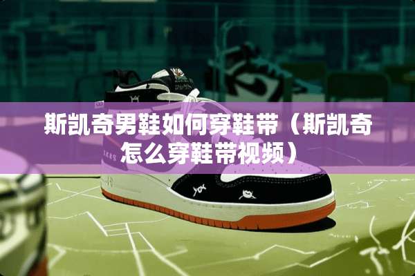 斯凯奇男鞋如何穿鞋带（斯凯奇怎么穿鞋带视频）