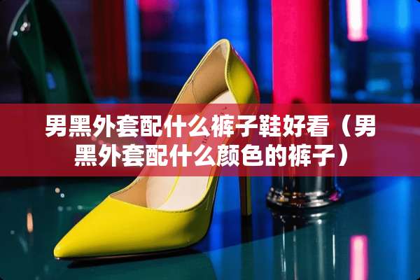 男黑外套配什么裤子鞋好看（男黑外套配什么颜色的裤子）