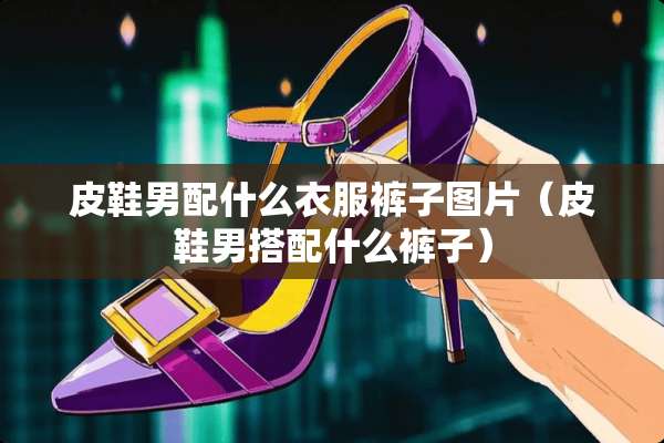 皮鞋男配什么衣服裤子图片（皮鞋男搭配什么裤子）