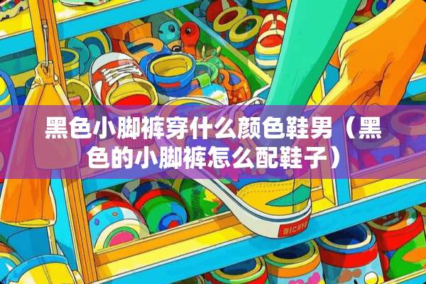 黑色小脚裤穿什么颜色鞋男（黑色的小脚裤怎么配鞋子）