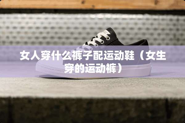 女人穿什么裤子配运动鞋（女生穿的运动裤）