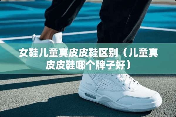 女鞋儿童真皮皮鞋区别（儿童真皮皮鞋哪个牌子好）