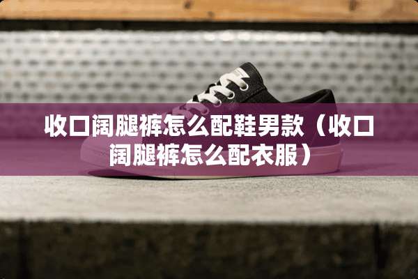 收口阔腿裤怎么配鞋男款（收口阔腿裤怎么配衣服）