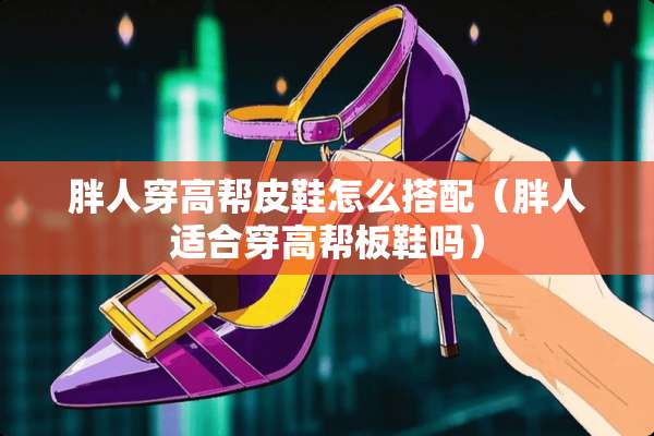 胖人穿高帮皮鞋怎么搭配（胖人适合穿高帮板鞋吗）