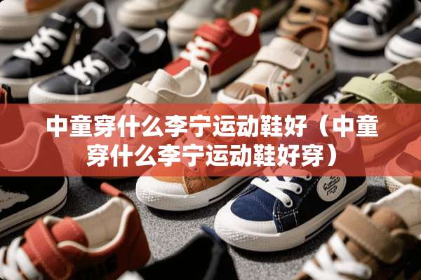中童穿什么李宁运动鞋好（中童穿什么李宁运动鞋好穿）