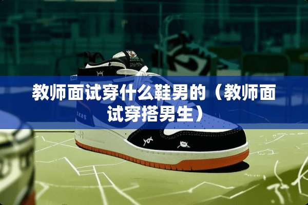 教师面试穿什么鞋男的（教师面试穿搭男生）