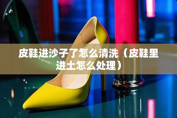 皮鞋进沙子了怎么清洗（皮鞋里进土怎么处理）