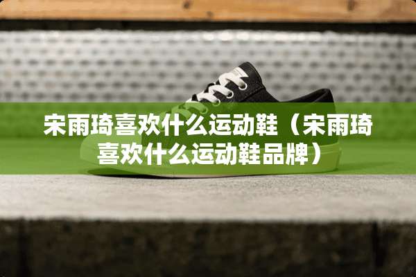 宋雨琦喜欢什么运动鞋（宋雨琦喜欢什么运动鞋品牌）