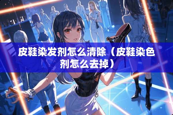 皮鞋染发剂怎么清除（皮鞋染色剂怎么去掉）