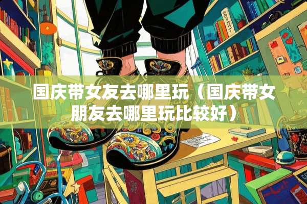 国庆带女友去哪里玩（国庆带女朋友去哪里玩比较好）
