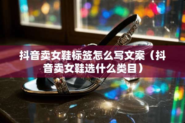 抖音卖女鞋标签怎么写文案（抖音卖女鞋选什么类目）