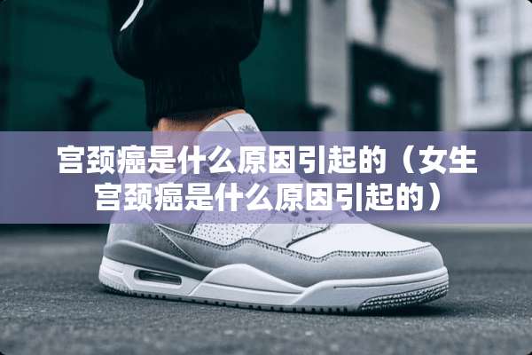 宫颈癌是什么原因引起的（女生宫颈癌是什么原因引起的）