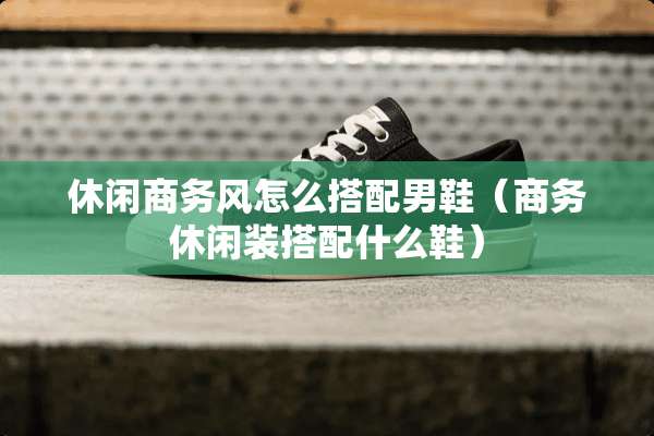 休闲商务风怎么搭配男鞋（商务休闲装搭配什么鞋）
