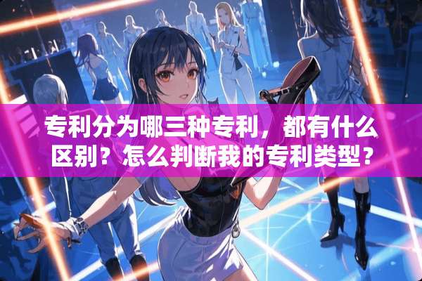专利分为哪三种专利，都有什么区别？怎么判断我的专利类型？