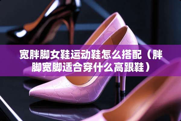 宽胖脚女鞋运动鞋怎么搭配（胖脚宽脚适合穿什么高跟鞋）