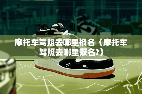 摩托车驾照去哪里报名（摩托车驾照去哪里报名?）