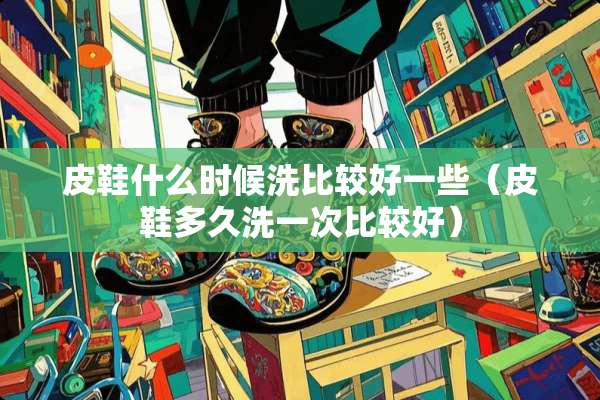 皮鞋什么时候洗比较好一些（皮鞋多久洗一次比较好）