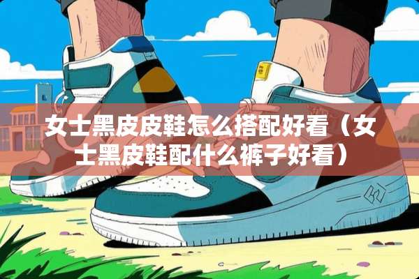 女士黑皮皮鞋怎么搭配好看（女士黑皮鞋配什么裤子好看）