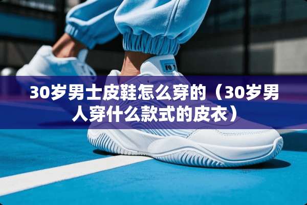 30岁男士皮鞋怎么穿的（30岁男人穿什么款式的皮衣）