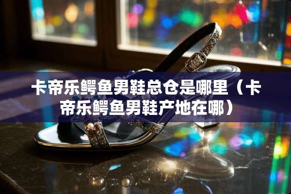 卡帝乐鳄鱼男鞋总仓是哪里（卡帝乐鳄鱼男鞋产地在哪）