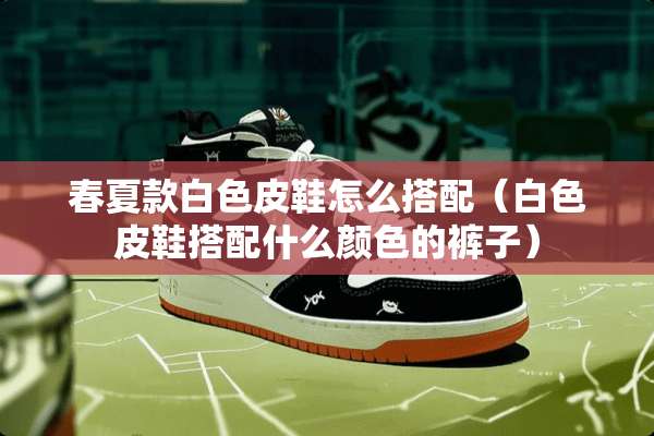 春夏款白色皮鞋怎么搭配（白色皮鞋搭配什么颜色的裤子）