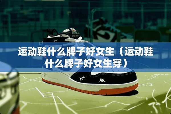 运动鞋什么牌子好女生（运动鞋什么牌子好女生穿）