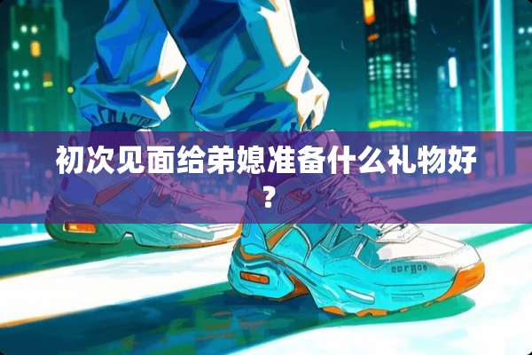初次见面给弟媳准备什么礼物好？