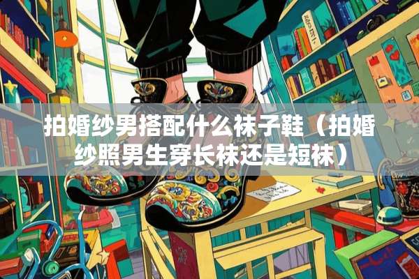 拍婚纱男搭配什么袜子鞋（拍婚纱照男生穿长袜还是短袜）