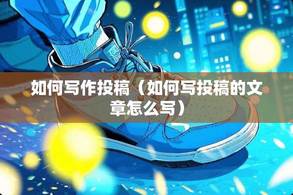如何写作投稿（如何写投稿的文章怎么写）