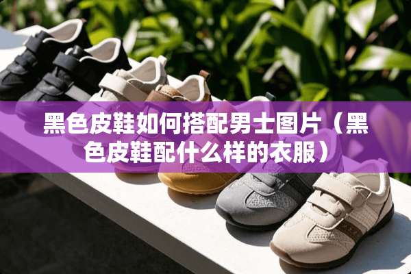 黑色皮鞋如何搭配男士图片（黑色皮鞋配什么样的衣服）