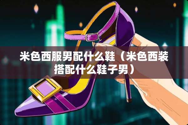 米色西服男配什么鞋（米色西装搭配什么鞋子男）
