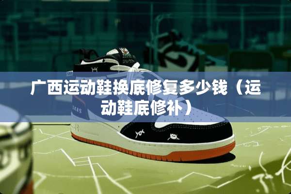 广西运动鞋换底修复多少钱（运动鞋底修补）