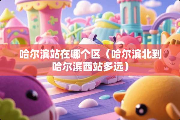 哈尔滨站在哪个区（哈尔滨北到哈尔滨西站多远）