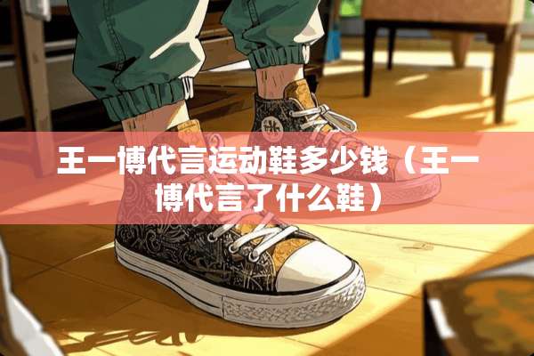 王一博代言运动鞋多少钱（王一博代言了什么鞋）