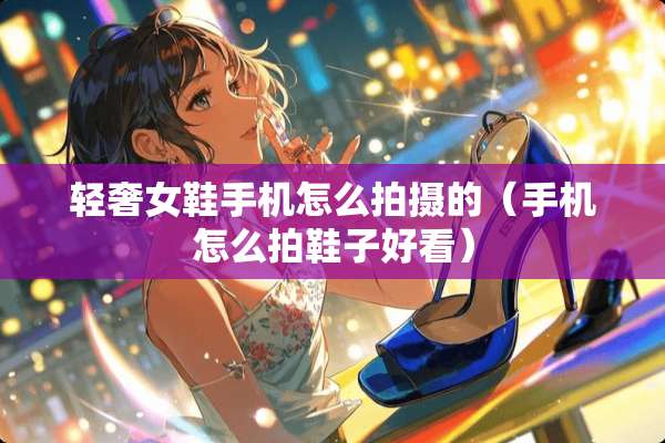 轻奢女鞋手机怎么拍摄的（手机怎么拍鞋子好看）