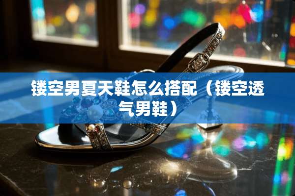 镂空男夏天鞋怎么搭配（镂空透气男鞋）