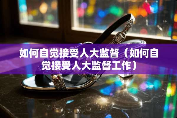 如何自觉接受**监督（如何自觉接受**监督工作）