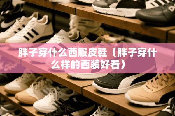 胖子穿什么西服皮鞋（胖子穿什么样的西装好看）