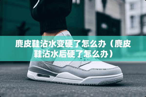 麂皮鞋沾水变硬了怎么办（麂皮鞋沾水后硬了怎么办）