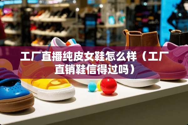 工厂直播纯皮女鞋怎么样（工厂直销鞋信得过吗）