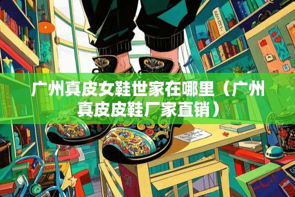 广州真皮女鞋世家在哪里（广州真皮皮鞋厂家直销）