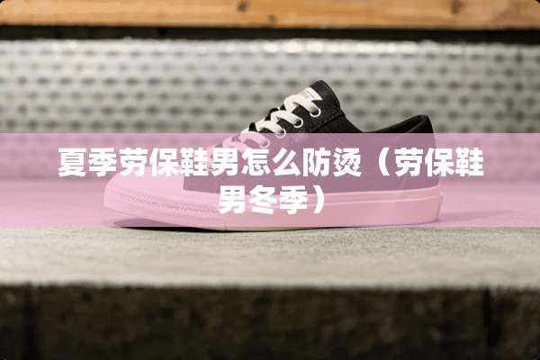 夏季劳保鞋男怎么防烫（劳保鞋男冬季）