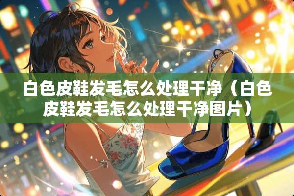 白色皮鞋发毛怎么处理干净（白色皮鞋发毛怎么处理干净图片）
