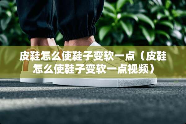 皮鞋怎么使鞋子变软一点（皮鞋怎么使鞋子变软一点视频）