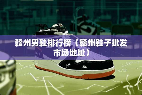 赣州男鞋排行榜（赣州鞋子批发市场地址）