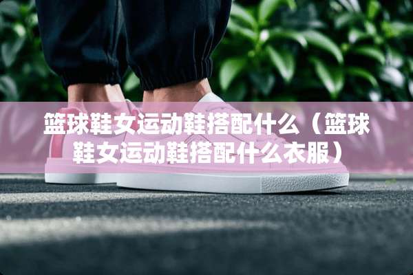 篮球鞋女运动鞋搭配什么（篮球鞋女运动鞋搭配什么衣服）