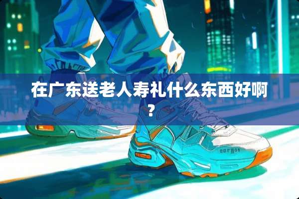 在广东送老人寿礼什么东西好啊？