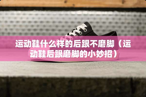 运动鞋什么样的后跟不磨脚（运动鞋后跟磨脚的小妙招）